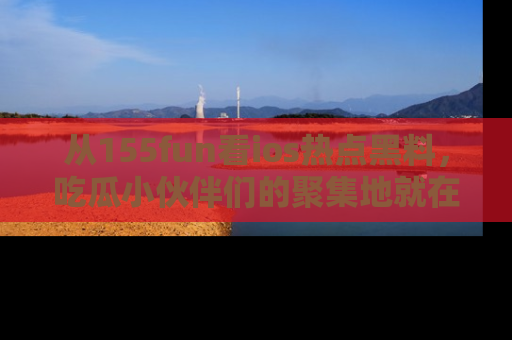 从155fun看ios热点黑料，吃瓜小伙伴们的聚集地就在这里！