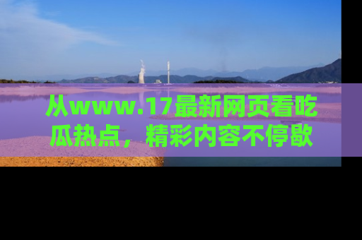 从www.17最新网页看吃瓜热点，精彩内容不停歇