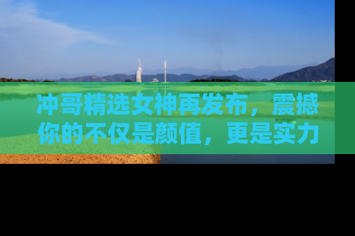 冲哥精选女神再发布，震撼你的不仅是颜值，更是实力！