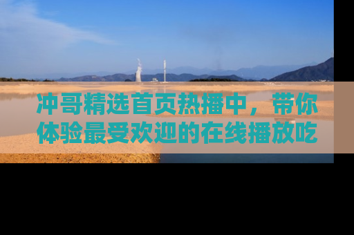 冲哥精选首页热播中，带你体验最受欢迎的在线播放吃瓜节目
