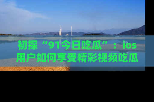 初探“91今日吃瓜”：ios用户如何享受精彩视频吃瓜时光