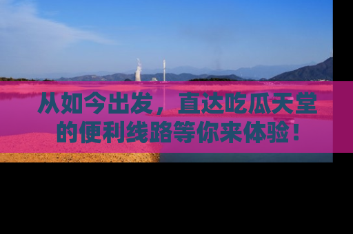 从如今出发，直达吃瓜天堂的便利线路等你来体验！