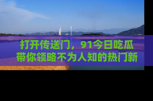 打开传送门，91今日吃瓜带你领略不为人知的热门新闻！