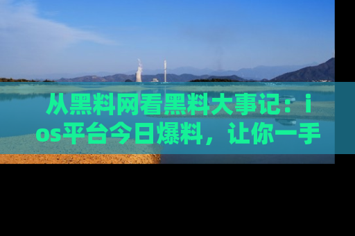 从黑料网看黑料大事记：ios平台今日爆料，让你一手掌握八卦内幕