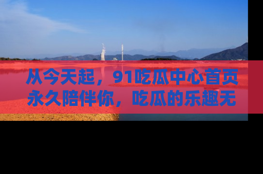 从今天起，91吃瓜中心首页永久陪伴你，吃瓜的乐趣无穷无尽！