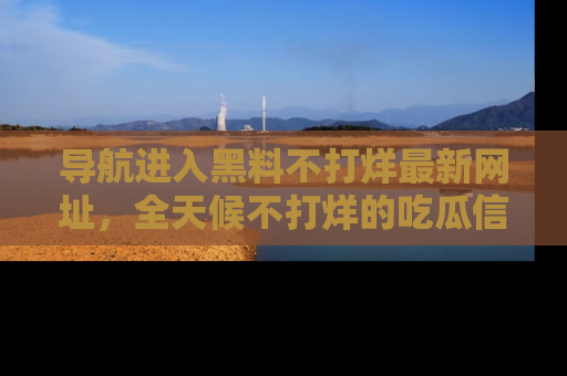 导航进入黑料不打烊最新网址，全天候不打烊的吃瓜信息为你奉上！
