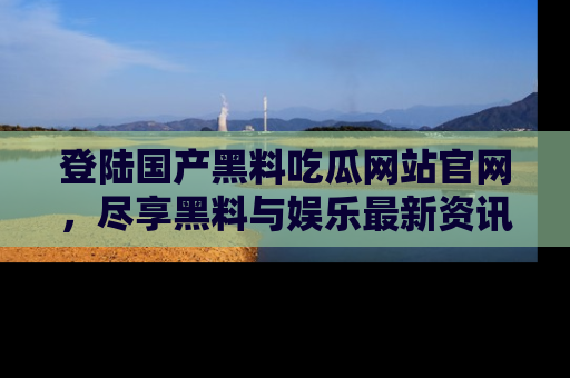 登陆国产黑料吃瓜网站官网，尽享黑料与娱乐最新资讯