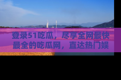 登录51吃瓜，尽享全网最快最全的吃瓜网，直达热门娱乐新闻！