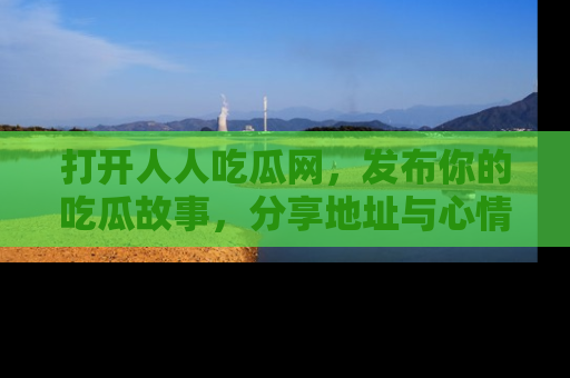 打开人人吃瓜网，发布你的吃瓜故事，分享地址与心情！