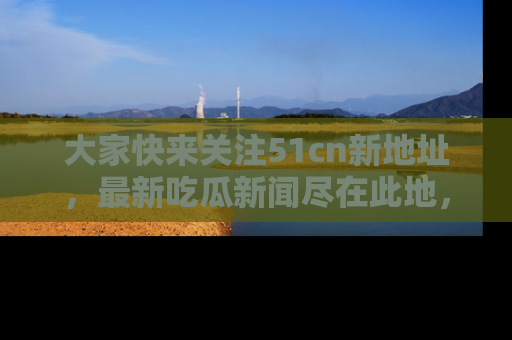 大家快来关注51cn新地址，最新吃瓜新闻尽在此地，绝对不容错过哦！
