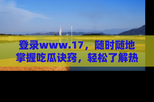 登录www.17，随时随地掌握吃瓜诀窍，轻松了解热点！
