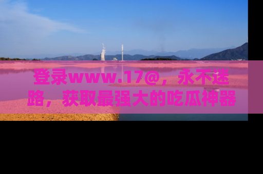 登录www.17@，永不迷路，获取最强大的吃瓜神器，解锁娱乐新动态。