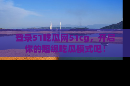 登录51吃瓜网51cg，开启你的超级吃瓜模式吧！