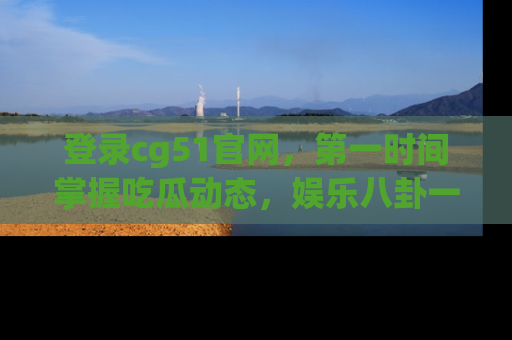 登录cg51官网，第一时间掌握吃瓜动态，娱乐八卦一网打尽！
