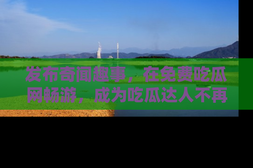 发布奇闻趣事，在免费吃瓜网畅游，成为吃瓜达人不再是梦！