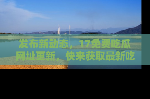发布新动态，17免费吃瓜网址更新，快来获取最新吃瓜信息哦！
