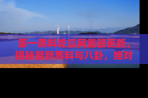 第一黑料吃瓜网重磅更新，揭秘最新黑料与八卦，绝对不容错过