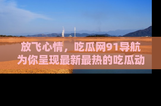 放飞心情，吃瓜网91导航为你呈现最新最热的吃瓜动态！