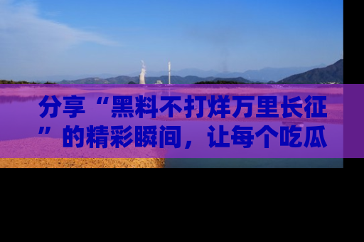 分享“黑料不打烊万里长征”的精彩瞬间，让每个吃瓜人都乐在其中！