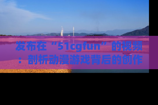发布在“51cgfun”的视频：剖析动漫游戏背后的创作故事与文化意蕴！