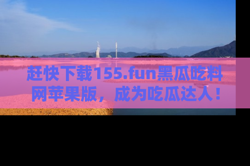 赶快下载155.fun黑瓜吃料网苹果版，成为吃瓜达人！