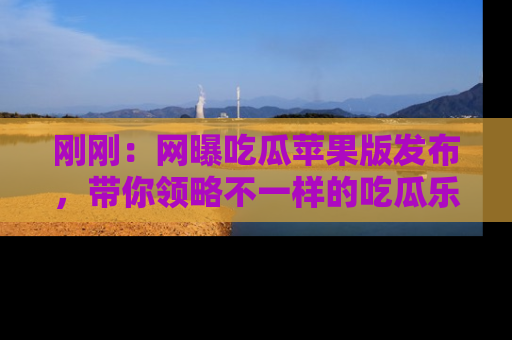 刚刚：网曝吃瓜苹果版发布，带你领略不一样的吃瓜乐趣！