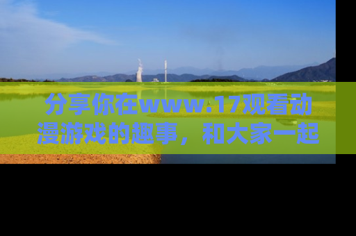 分享你在www.17观看动漫游戏的趣事，和大家一起探讨二次元魅力！