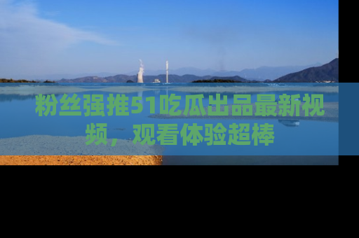 粉丝强推51吃瓜出品最新视频，观看体验超棒