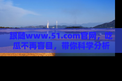 跟随www.51.com官网，吃瓜不再盲目，带你科学分析娱乐圈动态！