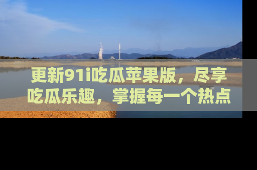 更新91i吃瓜苹果版，尽享吃瓜乐趣，掌握每一个热点话题