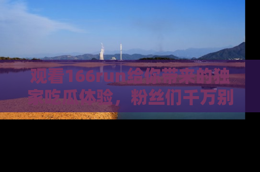 观看166run给你带来的独家吃瓜体验,粉丝们千万别错过