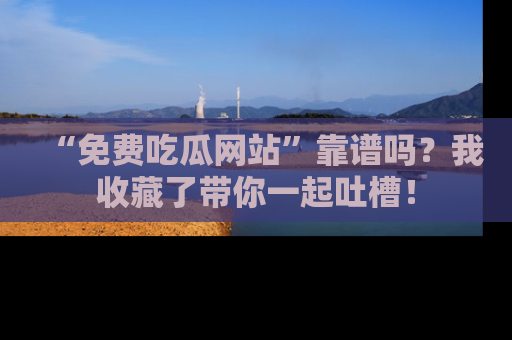 “免费吃瓜网站”靠谱吗?我收藏了带你一起吐槽!