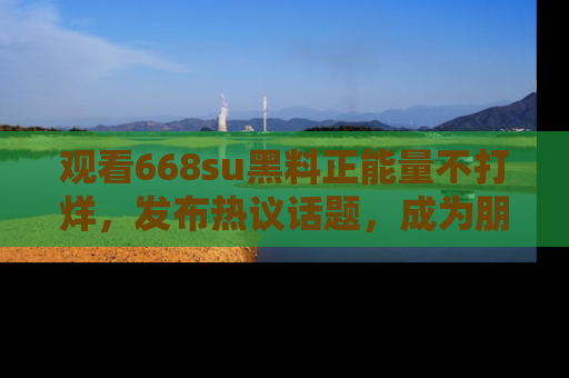 观看668su黑料正能量不打烊，发布热议话题，成为朋友圈焦点！