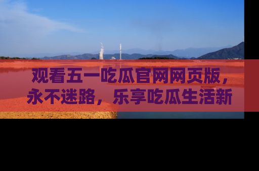 观看五一吃瓜官网网页版，永不迷路，乐享吃瓜生活新方式