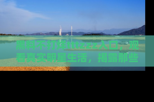 黑料不打烊tttzzz入口，观看真实明星生活，揭露那些不为人知的真相