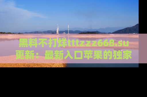 黑料不打烊tttzzz668.su更新：最新入口苹果的独家黑料，你不能错过的真相！