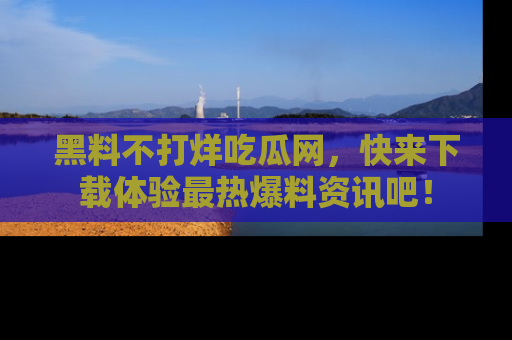 黑料不打烊吃瓜网，快来下载体验最热爆料资讯吧！