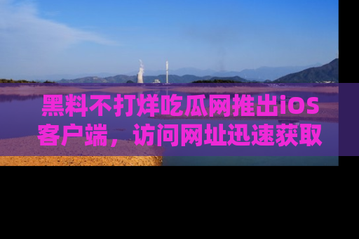 黑料不打烊吃瓜网推出iOS客户端，访问网址迅速获取独家八卦！