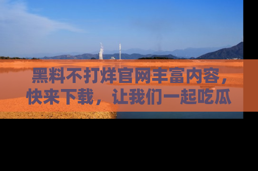 黑料不打烊官网丰富内容，快来下载，让我们一起吃瓜吧！
