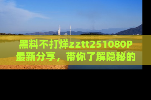黑料不打烊zztt251080P最新分享，带你了解隐秘的明星生活和趣事