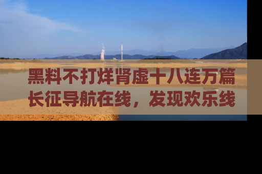 黑料不打烊肾虚十八连万篇长征导航在线,发现欢乐线路的最佳app推荐!