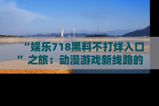 “娱乐718黑料不打烊入口”之旅：动漫游戏新线路的耀眼内幕曝光！