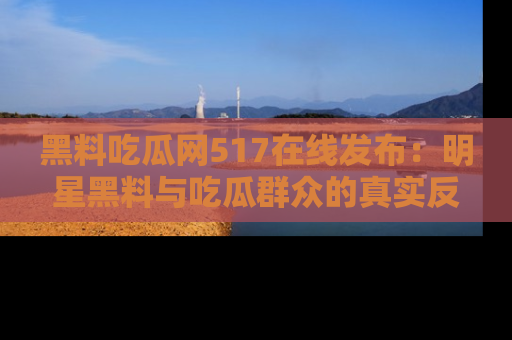 黑料吃瓜网517在线发布：明星黑料与吃瓜群众的真实反应