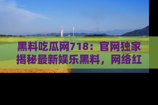 黑料吃瓜网718：官网独家揭秘最新娱乐黑料，网络红人齐聚一堂！