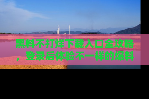 黑料不打烊下载入口全攻略，登录后体验不一样的爆料乐趣！