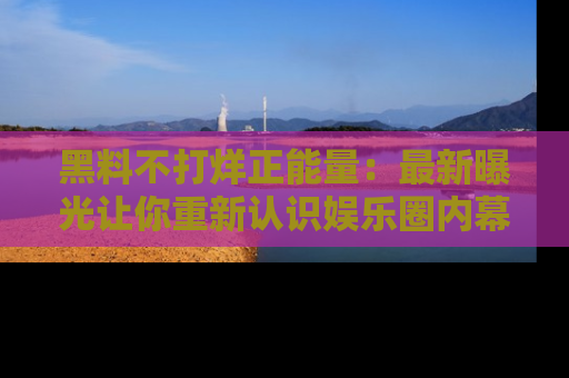 黑料不打烊正能量：最新曝光让你重新认识娱乐圈内幕！