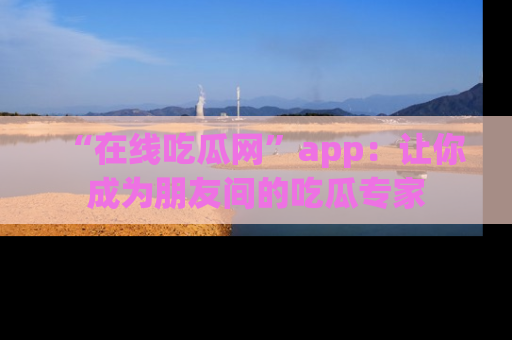 “在线吃瓜网”app：让你成为朋友间的吃瓜专家