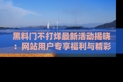 黑料门不打烊最新活动揭晓：网站用户专享福利与精彩内容抢先看