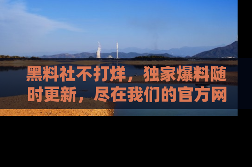 黑料社不打烊，独家爆料随时更新，尽在我们的官方网站网址！