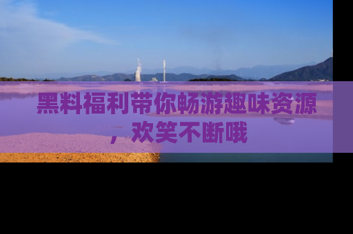 黑料福利带你畅游趣味资源，欢笑不断哦